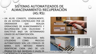 SISTEMAS AUTOMATIZADOS DE
ALMACENAMIENTO/RECUPERACIÓN
(AS/RS):
• UN AS/RS CONSISTE, GENERALMENTE,
EN UN SISTEMA CONTROLADO POR UN
ORDENADOR QUE REALIZA
OPERACIONES DE ALMACENAMIENTO Y
RECUPERACIÓN CON VELOCIDAD Y
EXACTITUD BAJO UN DETERMINADO
GRADO DE AUTOMATIZACIÓN.
• UNA DE LAS TECNOLOGÍAS MÁS
UTILIZADAS COMO PROCESO
AUTOMATIZADO SON LOS CÓDIGOS DE
BARRA. ESTE MÉTODO PERMITE
IDENTIFICAR CADA UNO DE LOS
PRODUCTOS QUE INGRESAN O SALEN DEKarina I. Maldonado, Marco A. Villalva, Gestión Logística en el Diseño de Bodegas de Productos Terminados, Ed. Salesiana, Ecuador, Marzo 2011
 