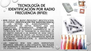 TECNOLOGÍA DE
IDENTIFICACIÓN POR RADIO
FRECUENCIA (RFID):
• RFID (SIGLAS DE RADIO FREQUENCY IDENTIFICATION,
EN ESPAÑOL IDENTIFICACIÓN POR RADIOFRECUENCIA)
ES UN SISTEMA DE ALMACENAMIENTO Y
RECUPERACIÓN DE DATOS REMOTO QUE USA
DISPOSITIVOS DENOMINADOS ETIQUETAS Y/O
TARJETAS RFID. EL PROPÓSITO FUNDAMENTAL DE LA
TECNOLOGÍA RFID ES TRANSMITIR LA IDENTIDAD DE
UN OBJETO (SIMILAR A UN NÚMERO DE SERIE ÚNICO)
MEDIANTE ONDAS DE RADIO. LAS TECNOLOGÍAS RFID
SE AGRUPAN DENTRO DE LAS DENOMINADAS AUTO ID
(AUTOMATIC IDENTIFICATION, O IDENTIFICACIÓN
AUTOMÁTICA).
• LAS TARJETAS RFID SON UNOS DISPOSITIVOS
PEQUEÑOS, SIMILARES A UNA ETIQUETA, QUE PUEDEN
SER ADHERIDAS O INCORPORADAS A UN PRODUCTO,
UN ANIMAL O UNA PERSONA.Karina I. Maldonado, Marco A. Villalva, Gestion Logistica en el Diseño de Bodegas de Productos Terminados, Ed.
Salesiana, Ecuador, Marzo 2011
 