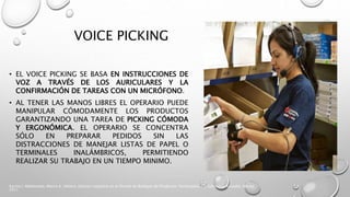 VOICE PICKING
• EL VOICE PICKING SE BASA EN INSTRUCCIONES DE
VOZ A TRAVÉS DE LOS AURICULARES Y LA
CONFIRMACIÓN DE TAREAS CON UN MICRÓFONO.
• AL TENER LAS MANOS LIBRES EL OPERARIO PUEDE
MANIPULAR CÓMODAMENTE LOS PRODUCTOS
GARANTIZANDO UNA TAREA DE PICKING CÓMODA
Y ERGONÓMICA. EL OPERARIO SE CONCENTRA
SÓLO EN PREPARAR PEDIDOS SIN LAS
DISTRACCIONES DE MANEJAR LISTAS DE PAPEL O
TERMINALES INALÁMBRICOS, PERMITIENDO
REALIZAR SU TRABAJO EN UN TIEMPO MINIMO.
Karina I. Maldonado, Marco A. Villalva, Gestion Logistica en el Diseño de Bodegas de Productos Terminados, Ed. Salesiana, Ecuador, Marzo
2011
 