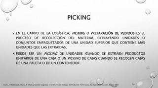 PICKING
• EN EL CAMPO DE LA LOGÍSTICA, PICKING O PREPARACIÓN DE PEDIDOS ES EL
PROCESO DE RECOLECCIÓN DEL MATERIAL EXTRAYENDO UNIDADES O
CONJUNTOS EMPAQUETADOS DE UNA UNIDAD SUPERIOR QUE CONTIENE MÁS
UNIDADES QUE LAS EXTRAÍDAS.
• PUEDE SER UN PICKING DE UNIDADES CUANDO SE EXTRAEN PRODUCTOS
UNITARIOS DE UNA CAJA O UN PICKING DE CAJAS CUANDO SE RECOGEN CAJAS
DE UNA PALETA O DE UN CONTENEDOR.
Karina I. Maldonado, Marco A. Villalva, Gestion Logistica en el Diseño de Bodegas de Productos Terminados, Ed. Salesiana, Ecuador, Marzo 2011
 