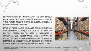 • ES IMPORTANTE LA INFORMACIÓN EN UNA BODEGA
PARA SABER EN DONDE TENEMOS NUESTRO PRODUCTO
Y NO PERDER MUCHO TIEMPO SI NUESTRA BODEGA ES
DE DIMENSIONES GRANDES.
• ESTO SE PUEDE HACER MEDIANTE RADIOFRECUENCIAS
CON UN DISPARADOR QUE NOS DICE EN QUE SECCIÓN,
EN QUE PALETA, EN QUE ÁREA SE ENCUENTRA EL
PRODUCTO QUE NECESITAMOS. (LOS APARATOS DE
RADIO FRECUENCIA SON ALTAMENTE CAROS, PERO SIN
EMBARGO ES EXCELENTE PARA BODEGAS DE INMENSA
CAPACIDAD PARA LA BÚSQUEDA DE SUS PRODUCTOS.
Alexander A. Correa, Rodrigo A. Gómez, José A. Cano, "GESTIÓN DE ALMACENES Y TECNOLOGÍAS DE LA INFORMACIÓN Y COMUNICACIÓN (TIC)", estud.
gerenciales, Colombia, 2010
 