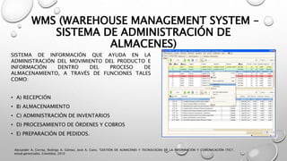 WMS (WAREHOUSE MANAGEMENT SYSTEM –
SISTEMA DE ADMINISTRACIÓN DE
ALMACENES)
SISTEMA DE INFORMACIÓN QUE AYUDA EN LA
ADMINISTRACIÓN DEL MOVIMIENTO DEL PRODUCTO E
INFORMACIÓN DENTRO DEL PROCESO DE
ALMACENAMIENTO, A TRAVÉS DE FUNCIONES TALES
COMO:
• A) RECEPCIÓN
• B) ALMACENAMIENTO
• C) ADMINISTRACIÓN DE INVENTARIOS
• D) PROCESAMIENTO DE ÓRDENES Y COBROS
• E) PREPARACIÓN DE PEDIDOS.
Alexander A. Correa, Rodrigo A. Gómez, José A. Cano, "GESTIÓN DE ALMACENES Y TECNOLOGÍAS DE LA INFORMACIÓN Y COMUNICACIÓN (TIC)",
estud.gerenciales, Colombia, 2010
 