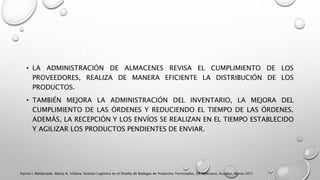 • LA ADMINISTRACIÓN DE ALMACENES REVISA EL CUMPLIMIENTO DE LOS
PROVEEDORES, REALIZA DE MANERA EFICIENTE LA DISTRIBUCIÓN DE LOS
PRODUCTOS.
• TAMBIÉN MEJORA LA ADMINISTRACIÓN DEL INVENTARIO, LA MEJORA DEL
CUMPLIMIENTO DE LAS ÓRDENES Y REDUCIENDO EL TIEMPO DE LAS ÓRDENES.
ADEMÁS, LA RECEPCIÓN Y LOS ENVÍOS SE REALIZAN EN EL TIEMPO ESTABLECIDO
Y AGILIZAR LOS PRODUCTOS PENDIENTES DE ENVIAR.
Karina I. Maldonado, Marco A. Villalva, Gestion Logistica en el Diseño de Bodegas de Productos Terminados, Ed. Salesiana, Ecuador, Marzo 2011
 