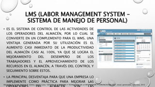 LMS (LABOR MANAGEMENT SYSTEM –
SISTEMA DE MANEJO DE PERSONAL)
• ES EL SISTEMA DE CONTROL DE LAS ACTIVIDADES DE
LOS OPERADORES DEL ALMACÉN, POR LO CUAL SE
CONVIERTE EN UN COMPLEMENTO PARA EL WMS. UNA
VENTAJA GENERADA POR SU UTILIZACIÓN ES EL
AUMENTO CASI INMEDIATO DE LA PRODUCTIVIDAD
DEL ALMACÉN CASI AL 100%, YA QUE SE LOGRA EL
MEJORAMIENTO DEL DESEMPEÑO DE LOS
TRABAJADORES Y EL APROVECHAMIENTO DE LOS
RECURSOS EN EL ALMACÉN, A TRAVÉS DEL CONTROL Y
SEGUIMIENTO SOBRE ESTOS.
• LA PRINCIPAL DESVENTAJA PARA QUE UNA EMPRESA LO
IMPLEMENTE COMO PRÁCTICA PARA MEJORAR LAS
Alexander A. Correa, Rodrigo A. Gómez, José A. Cano, "GESTIÓN DE ALMACENES Y TECNOLOGÍAS DE LA INFORMACIÓN Y COMUNICACIÓN (TIC)", estud. gerenciales, Colombia, 2010
 