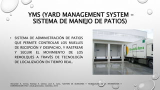 YMS (YARD MANAGEMENT SYSTEM –
SISTEMA DE MANEJO DE PATIOS)
• SISTEMA DE ADMINISTRACIÓN DE PATIOS
QUE PERMITE CONTROLAR LOS MUELLES
DE RECEPCIÓN Y DESPACHO, Y RASTREAR
Y SEGUIR EL MOVIMIENTO DE LOS
REMOLQUES A TRAVÉS DE TECNOLOGÍA
DE LOCALIZACIÓN EN TIEMPO REAL.
Alexander A. Correa, Rodrigo A. Gómez, José A. Cano, "GESTIÓN DE ALMACENES Y TECNOLOGÍAS DE LA INFORMACIÓN Y
COMUNICACIÓN (TIC)", estud.gerenciales, Colombia, 2010
 