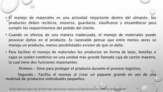 • El manejo de materiales es una actividad importante dentro del almacén. los
productos deben recibirse, moverse, guardarse, clasiﬁcarse y ensamblarse para
cumplir los requerimientos del pedido del cliente.
• Cuando se efectúa de una manera inadecuada, el manejo de materiales puede
provocar daños en el producto. Es razonable pensar que entre menos veces se
maneja un producto, menos posibilidades existen de que se dañe.
• Para facilitar el manejo de materiales los productos en forma de latas, botellas o
cajas se suelen combinar en una unidad más grande llamada caja de cartón maestra,
la cual tiene dos funciones importantes:
Primero.- Sirve para proteger el producto durante el proceso logístico.
Segundo.- Facilita el manejo al crear un paquete grande en vez de una
multitud de productos individuales pequeños.
Donald J. Bowersox, David J. Closs, M. Bixby Cooper, Administración y Logística en la Cadena de Suministro, 2 edición ed. Mc Graw Hill, 2007
 