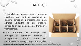 EMBALAJE.
• El embalaje o empaque es un recipiente o
envoltura que contiene productos de
manera temporal principalmente para
agrupar unidades de un producto
pensando en su manipulación, transporte
y almacenaje.
• Otras funciones del embalaje son:
proteger el contenido, facilitar la
manipulación, informar sobre sus
condiciones de manejo, requisitos legales,
composición, ingredientes, etc.Donald J. Bowersox, David J. Closs, M. Bixby Cooper, Administración y Logística en la Cadena de Suministro, 2 edición ed. Mc Graw Hill, 2007
 