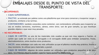 EMBALAJES DESDE EL PUNTO DE VISTA DEL
TRANSPORTE:
• RECUPERABLES.
• CAJAS SUPERPONIBLES.
• PALETAS: se entiende por paletas como una plataforma que sirve para conservar y trasportar cargas y
productos, similares a las tarimas.
• CONTENEDORES: también conocidos como conteiner, son contenedores utilizados para trasportar ya
sea en medios terrestres, marítimos, aéreos, entre otros. son de gran tamaño, ya que movilizan
grandes objetos o que sean muy pesados.
• NO RECUPERABLES.
• CAJAS DE CARTÓN: es uno de los materiales más usados ya que son muy seguros y fuertes. el
cartón que suele ser visto es el corrugado o el corrugado doble para embalar autopartes, frutas,
electrodomésticos, entre muchos otros productos.
• SACOS: estos embalajes son cada vez más utilizados ya que el plástico resulta muy práctico, liviano y
muy resistente. Se utilizan para materiales a granel.
• CAJAS DE MADERA: algunos de estos pueden ser utilizados para productos pequeños o de poco
peso. sin embargo algunos pueden soportar hasta quinientos kilogramos.Donald J. Bowersox, David J. Closs, M. Bixby Cooper, Administración y Logística en la Cadena de Suministro, 2 edición ed. Mc Graw Hill, 2007
 