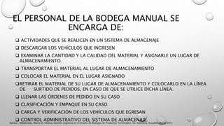 EL PERSONAL DE LA BODEGA MANUAL SE
ENCARGA DE:
 ACTIVIDADES QUE SE REALICEN EN UN SISTEMA DE ALMACENAJE
 DESCARGAR LOS VEHÍCULOS QUE INGRESEN
 EXAMINAR LA CANTIDAD Y LA CALIDAD DEL MATERIAL Y ASIGNARLE UN LUGAR DE
ALMACENAMIENTO.
 TRANSPORTAR EL MATERIAL AL LUGAR DE ALMACENAMIENTO
 COLOCAR EL MATERIAL EN EL LUGAR ASIGNADO
RETIRAR EL MATERIAL DE SU LUGAR DE ALMACENAMIENTO Y COLOCARLO EN LA LÍNEA
DE SURTIDO DE PEDIDOS, EN CASO DE QUE SE UTILICE DICHA LÍNEA.
 LLENAR LAS ÓRDENES DE PEDIDO EN SU CASO
 CLASIFICACIÓN Y EMPAQUE EN SU CASO
 CARGA Y VERIFICACIÓN DE LOS VEHÍCULOS QUE EGRESAN
 CONTROL ADMINISTRATIVO DEL SISTEMA DE ALMACENAJE.
Karina I. Maldonado, Marco A. Villalva, Gestión Logística en el Diseño de Bodegas de Productos Terminados, Ed. Salesiana, Ecuador, Marzo 2011
 