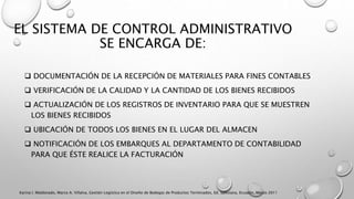 EL SISTEMA DE CONTROL ADMINISTRATIVO
SE ENCARGA DE:
 DOCUMENTACIÓN DE LA RECEPCIÓN DE MATERIALES PARA FINES CONTABLES
 VERIFICACIÓN DE LA CALIDAD Y LA CANTIDAD DE LOS BIENES RECIBIDOS
 ACTUALIZACIÓN DE LOS REGISTROS DE INVENTARIO PARA QUE SE MUESTREN
LOS BIENES RECIBIDOS
 UBICACIÓN DE TODOS LOS BIENES EN EL LUGAR DEL ALMACEN
 NOTIFICACIÓN DE LOS EMBARQUES AL DEPARTAMENTO DE CONTABILIDAD
PARA QUE ÉSTE REALICE LA FACTURACIÓN
Karina I. Maldonado, Marco A. Villalva, Gestión Logística en el Diseño de Bodegas de Productos Terminados, Ed. Salesiana, Ecuador, Marzo 2011
 