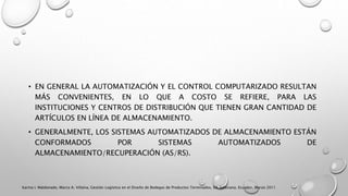 • EN GENERAL LA AUTOMATIZACIÓN Y EL CONTROL COMPUTARIZADO RESULTAN
MÁS CONVENIENTES, EN LO QUE A COSTO SE REFIERE, PARA LAS
INSTITUCIONES Y CENTROS DE DISTRIBUCIÓN QUE TIENEN GRAN CANTIDAD DE
ARTÍCULOS EN LÍNEA DE ALMACENAMIENTO.
• GENERALMENTE, LOS SISTEMAS AUTOMATIZADOS DE ALMACENAMIENTO ESTÁN
CONFORMADOS POR SISTEMAS AUTOMATIZADOS DE
ALMACENAMIENTO/RECUPERACIÓN (AS/RS).
Karina I. Maldonado, Marco A. Villalva, Gestión Logística en el Diseño de Bodegas de Productos Terminados, Ed. Salesiana, Ecuador, Marzo 2011
 