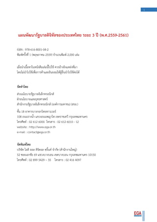 1
แผนพัฒนารัฐบาลดิจิทัลของประเทศไทย ระยะ 3 ปี (พ.ศ.2559-2561)
ISBN : 978-616-8001-04-2
พิมพ์ครั้งที่ 1 (พฤษภาคม 2559) จานวนพิมพ์ 2,000 เล่ม
เมื่อนาเนื้อหาในหนังสือเล่มนี้ไปใช้ ควรอ้างอิงแหล่งที่มา
โดยไม่นาไปใช้เพื่อการค้าและยินยอมให้ผู้อื่นนาไปใช้ต่อได้
จัดทาโดย
ส่วนนโยบายรัฐบาลอิเล็กทรอนิกส์
ฝ่ายนโยบายและยุทธศาสตร์
สานักงานรัฐบาลอิเล็กทรอนิกส์ (องค์การมหาชน) (สรอ.)
ชั้น 18 อาคารบางกอกไทยทาวเวอร์
108 ถนนรางน้า แขวงถนนพญาไท เขตราชเทวี กรุงเทพมหานคร
โทรศัพท์ : 02 612 6000 โทรสาร : 02 612 6010 - 12
website : http://www.ega.or.th
e-mail : contact@ega.or.th
จัดพิมพ์โดย
บริษัท ไอดี ออล ดิจิตอล พริ้นท์ จากัด (สานักงานใหญ่)
52 ซอยเอกชัย 69 แขวงบางบอน เขตบางบอน กรุงเทพมหานคร 10150
โทรศัพท์ : 02 899 5429 – 35 โทรสาร : 02 416 4097
 