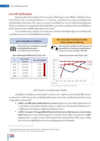 116 ส่วนที่ 2 วิสัยทัศน์และยุทธศาสตร์
8.4 การค้า (นาเข้า/ส่งออก)
ปัจจุบันประเทศไทยกาลังประสบปัญหาเกี่ยวกับภาคการส่งออก ทั้งในด้านมูลค่าการส่งออกที่มีอัตราการเติบโตช้าลง โดยจาก
ปี 2553 ถึงปี 2557 อัตราการเติบโตเฉลี่ยต่อปีลดลงจาก 17.7% สู่ 5.8%51
และด้านขีดความสามารถในการแข่งขันที่ลดลง เมื่อ
เปรียบเทียบดัชนีการนาเข้า-ส่งออก หรือ Trading Across Border Index ตั้งแต่ปี 2551- 2557 พบว่าอันดับของประเทศไทยลดลง
ตั้งแต่ปี 2552 โดยปัจจุบัน ประเทศคู่แข่งในภูมิภาคเดียวกันมีอันดับขีดความสามารถในการแข่งขันในการนาเข้า-ส่งออกที่เพิ่มขึ้นอย่าง
ต่อเนื่อง โดยเฉพาะประเทศมาเลเซียที่มีการพัฒนาอันดับอย่างก้าวกระโดด52
การยกระดับขีดความสามารถในด้านการค้า (นาเข้า/ส่งออก) จึงเป็นประเด็นสาคัญที่ภาครัฐควรจะเร่งแก้ไขปัญหาเพื่อ
ยกระดับขีดความสามารถทางการค้าไทยให้ทัดเทียมกับประเทศอื่นๆ
รูปที่ 87 ปัญหาด้านการลงทุนที่ประเทศไทยกาลังเผชิญ
เทคโนโลยีมีบทบาทสาคัญในการยกระดับประสิทธิภาพทางด้านการค้า ภาครัฐจึงสามารถนาเทคโนโลยีมาใช้ในการอานวย
ความสะดวกด้านการนาเข้า-ส่งออกแบบครบวงจรเพื่อเพิ่มประสิทธิภาพและความสามารถในการแข่งขันของประเทศ โดยสามารถแบ่ง
การพัฒนาได้เป็น 3 ระดับหลัก ดังนี้
• ระดับที่ 1 ระบบพิธีการศุลกากรอิเล็กทรอนิกส์ (E-Customs) โดยผู้ประกอบการสามารถยื่นใบขนสินค้าและใบกากับ
การขนย้ายสินค้า ผ่านระบบอิเล็กทรอนิกส์ของกรมศุลกากร แต่ผู้ประกอบการยังคงต้องเดินทางไปติดต่อหน่วยงาน
ภาครัฐอื่นๆและภาคเอกชนด้วยตนเอง เพื่อขอใบอนุญาตในรูปแบบเอกสาร
• ระดับที่ 2 ระบบบูรณาการใบอนุญาตเพื่อนาเข้าส่งออกระหว่างหน่วยงานภาครัฐ (Regulatory Single Window
(B2G)) โดยผู้ประกอบการสามารถยื่นคาขออนุญาตในการนาเข้าส่งออก ทั้งจากกรมศุลกากรและหน่วยงานภาครัฐผู้ให้
อนุมัติอนุญาตอื่นๆ ณ จุดเดียว ผ่านช่องทางอิเล็กทรอนิกส์ โดยระบบอิเล็กทรอนิกส์กลางที่มีการบูรณาการข้อมูล
ระหว่างหน่วยงานภาครัฐเพื่อให้ผู้ประกอบการสามารถป้อนข้อมูลและส่งเอกสารเพียงชุดเดียว
51
ข้อมูลศูนย์เทคโนโลยีสารสนเทศและการสื่อสาร สานักงานปลัดกระทรวงพาณิชย์ โดยความร่วมมือจากกรมศุลกากร
52
รายงาน Ease of Doing Business ปี 2551 -2557 โดย World Bank Group
 