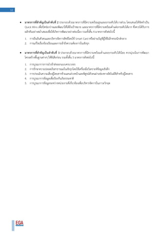 12
 มาตรการที่สาคัญเป็นลาดับที่ 2 ประกอบด้วยมาตรการที่มีความพร้อมสูงและยกระดับได้บางส่วน โดยเสนอให้จัดทาเป็น
Quick Wins เพื่อปิดช่องว่างและพัฒนาให้ได้ถึงเป้าหมาย และมาตรการที่มีความพร้อมต่าแต่ยกระดับได้มาก ซึ่งควรได้รับการ
ผลักดันอย่างสม่าเสมอเพื่อให้เกิดการพัฒนาอย่างต่อเนื่อง รวมทั้งสิ้น 4 มาตรการดังต่อไปนี้
1. การยืนยันตัวตนและบริหารจัดการสิทธิโดยใช้ Smart Card หรือผ่านบัญชีผู้ใช้อิเล็กทรอนิกส์กลาง
2. การแก้ไขเรื่องร้องเรียนและการเข้าถึงความต้องการในเชิงรุก
 มาตรการที่สาคัญเป็นลาดับที่ 3 ประกอบด้วยมาตรการที่มีความพร้อมต่าและยกระดับได้น้อย ควรมุ่งเน้นการพัฒนา
โครงสร้างพื้นฐานต่างๆ ให้ดีเสียก่อน รวมทั้งสิ้น 5 มาตรการดังต่อไปนี้
1. การบูรณาการการนาเข้าส่งออกแบบครบวงจร
2. การรักษาความปลอดภัยสาธารณะในเชิงรุกโดยใช้เครื่องมือวิเคราะห์ข้อมูลเชิงลึก
3. การประเมินความเสี่ยงผู้โดยสารข้ามแดนล่วงหน้าและพิสูจน์ตัวตนผ่านช่องทางอัตโนมัติสาหรับผู้โดยสาร
4. การบูรณาการข้อมูลเพื่อป้องกันภัยธรรมชาติ
5. การบูรณาการข้อมูลระหว่างหน่วยงานที่เกี่ยวข้องเพื่อบริหารจัดการในภาวะวิกฤต
 