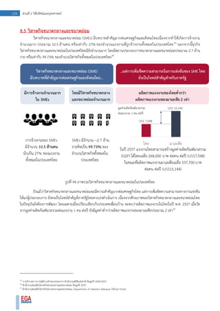 124 ส่วนที่ 2 วิสัยทัศน์และยุทธศาสตร์
8.5 วิสาหกิจขนาดกลางและขนาดย่อม
วิสาหกิจขนาดกลางและขนาดย่อม (SMEs) มีบทบาทสาคัญมากต่อเศรษฐกิจและสังคมไทยเนื่องจากทาให้เกิดการจ้างงาน
จานวนมาก ประมาณ 10.5 ล้านคน หรือเท่ากับ 27% ของจานวนแรงงานที่ถูกจ้างงานทั้งหมดในประเทศไทย53
นอกจากนี้ธุรกิจ
วิสาหกิจขนาดกลางและขนาดย่อมในประเทศไทยมียังจานวนมาก โดยมีสถานประกอบการขนาดกลางและขนาดย่อมประมาณ 2.7 ล้าน
ราย หรือเท่ากับ 99.73% ของจานวนวิสาหกิจทั้งหมดในประเทศไทย54
รูปที่ 94 ภาพรวมวิสาหกิจขนาดกลางและขนาดย่อมในประเทศไทย
ถึงแม้ว่าวิสาหกิจขนาดกลางและขนาดย่อมจะมีความสาคัญมากต่อเศรษฐกิจไทย แต่การเพิ่มขีดความสามารถทางการแข่งขัน
ให้แก่ผู้ประกอบการ ยังคงเป็นโจทย์สาคัญที่ภาครัฐไทยควรเร่งดาเนินการ เนื่องจากศักยภาพของวิสาหกิจขนาดกลางและขนาดย่อมไทย
ในปัจจุบันยังต้องการพัฒนา โดยเฉพาะเมื่อเปรียบเทียบกับประเทศเพื่อนบ้าน จะพบว่าผลิตภาพแรงงานในไทยในปี พ.ศ. 2557 เมื่อวัด
จากมูลค่าผลิตภัณฑ์มวลรวมต่อแรงงาน 1 คน ต่อปี ยังมีมูลค่าต่ากว่าผลิตภาพแรงงานของมาเลเซียประมาณ 2 เท่า55
53
การสารวจภาวการณ์มีงานทาของประชากร สานักงานสถิติแห่งชาติ ข้อมูลปี 2544-2557
54
สานักงานส่งเสริมวิสาหกิจขนาดกลางและขนาดย่อม ข้อมูลปี 2557
55
สานักงานส่งเสริมวิสาหกิจขนาดกลางและขนาดย่อม; Department of Statistics Malaysia Official Portal
 