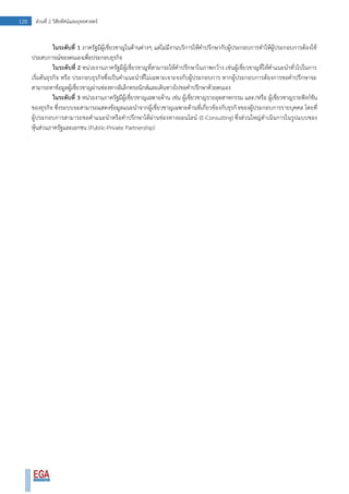 128 ส่วนที่ 2 วิสัยทัศน์และยุทธศาสตร์
ในระดับที่ 1 ภาครัฐมีผู้เชี่ยวชาญในด้านต่างๆ แต่ไม่มีงานบริการให้คาปรึกษากับผู้ประกอบการทาให้ผู้ประกอบการต้องใช้
ประสบการณ์ของตนเองเพื่อประกอบธุรกิจ
ในระดับที่ 2 หน่วยงานภาครัฐมีผู้เชี่ยวชาญที่สามารถให้คาปรึกษาในภาพกว้าง เช่นผู้เชี่ยวชาญที่ให้คาแนะนาทั่วไปในการ
เริ่มต้นธุรกิจ หรือ ประกอบธุรกิจซึ่งเป็นคาแนะนาที่ไม่เฉพาะเจาะจงกับผู้ประกอบการ หากผู้ประกอบการต้องการขอคาปรึกษาจะ
สามารถหาข้อมูลผู้เชี่ยวชาญผ่านช่องทางอิเล็กทรอนิกส์และเดินทางไปขอคาปรึกษาด้วยตนเอง
ในระดับที่ 3 หน่วยงานภาครัฐมีผู้เชี่ยวชาญเฉพาะด้าน เช่น ผู้เชี่ยวชาญรายอุตสาหกรรม และ/หรือ ผู้เชี่ยวชาญรายฟังก์ชัน
ของธุรกิจ ซึ่งระบบจะสามารถแสดงข้อมูลแนะนาจากผู้เชี่ยวชาญเฉพาะด้านที่เกี่ยวข้องกับธุรกิจของผู้ประกอบการรายบุคคล โดยที่
ผู้ประกอบการสามารถขอคาแนะนาหรือคาปรึกษาได้ผ่านช่องทางออนไลน์ (E-Consulting) ซึ่งส่วนใหญ่ดาเนินการในรูปแบบของ
หุ้นส่วนภาครัฐและเอกชน (Public-Private Partnership)
 