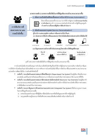 135ส่วนที่ 2 วิสัยทัศน์และยุทธศาสตร์
รูปที่ 104 มาตรการหลักเพื่อให้เก็บภาษีได้ถูกต้อง ครบถ้วน ตรงเวลามากขึ้น
การนาเทคโนโลยีมาช่วยสนับสนุนการดาเนินงานคือหัวใจสาคัญที่จะทาให้ภาครัฐไทยสามารถยกระดับการจัดเก็บภาษีและ
การให้บริการไปพร้อมกันอย่างมีประสิทธิภาพ จากการศึกษาการนาเทคโนโลยีมาใช้ในการจัดเก็บภาษีในประเทศต่างๆ พบว่าสามารถ
แบ่งระดับการพัฒนาได้เป็น 3 ระดับหลักดังต่อไปนี้
• ระดับที่ 1 ระบบจัดเก็บและตรวจสอบภาษีโดยใช้เอกสาร (Paper-based Tax System) โดยผู้เสียภาษีจะต้องกรอก
แบบฟอร์ม และยื่นเอกสารด้วยตนเองที่หน่วยงาน จากนั้นหน่วยงานจะดาเนินการตรวจสอบภาษีจากเอกสารที่ได้รับ
• ระดับที่ 2 ระบบจัดเก็บและตรวจสอบภาษีผ่านช่องทางอิเล็กทรอนิกส์ (Electronic Tax Channels) โดยผู้เสียภาษี
สามารถกรอกแบบฟอร์ม และยื่นเอกสารผ่านช่องทางอิเล็กทรอนิกส์ รวมถึงการริเริ่มนาระบบไอทีมาใช้ในการตรวจสอบ
ภาษีเพื่อเพิ่มความรวดเร็วในการตรวจสอบ
• ระดับที่ 3 ระบบภาษีบูรณาการข้ามหน่วยงานแบบครบวงจร (Integrated Tax System) ซึ่งมีระบบบูรณาการและ
วิเคราะห์ข้อมูลข้ามหน่วยงานเพื่อ
o ลงทะเบียนและคานวณภาษีให้ผู้เสียภาษีโดยไม่ต้องกรอกหรือยื่นข้อมูลเอกสารที่ภาครัฐมีอยู่แล้ว
o ระบุบุคคลที่ควรอยู่ในระบบภาษีหรือที่ควรตรวจสอบเพื่อเพิ่มประสิทธิภาพในการจัดเก็บภาษี
 