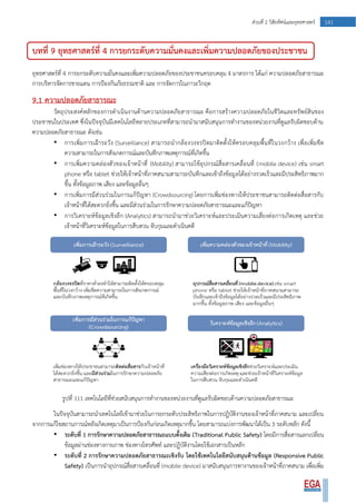 141ส่วนที่ 2 วิสัยทัศน์และยุทธศาสตร์
บทที่ 9 ยุทธศาสตร์ที่ 4 การยกระดับความมั่นคงและเพิ่มความปลอดภัยของประชาชน
ยุทธศาสตร์ที่ 4 การยกระดับความมั่นคงและเพิ่มความปลอดภัยของประชาชนครอบคลุม 4 มาตรการ ได้แก่ ความปลอดภัยสาธารณะ
การบริหารจัดการชายแดน การป้องกันภัยธรรมชาติ และ การจัดการในภาวะวิกฤต
9.1 ความปลอดภัยสาธารณะ
วัตถุประสงค์หลักของการดาเนินงานด้านความปลอดภัยสาธารณะ คือการสร้างความปลอดภัยในชีวิตและทรัพย์สินของ
ประชาชนในประเทศ ซึ่งในปัจจุบันมีเทคโนโลยีหลายประเภทที่สามารถนามาสนับสนุนการทางานของหน่วยงานที่ดูแลรับผิดชอบด้าน
ความปลอดภัยสาธารณะ ดังเช่น
• การเพิ่มการเฝ้าระวัง (Surveillance) สามารถนากล้องวงจรปิดมาติดตั้งให้ครอบคลุมพื้นที่ในวงกว้าง เพื่อเพิ่มขีด
ความสามารถในการสังเกตการณ์และบันทึกภาพเหตุการณ์ที่เกิดขึ้น
• การเพิ่มความคล่องตัวของเจ้าหน้าที่ (Mobility) สามารถใช้อุปกรณ์สื่อสารเคลื่อนที่ (mobile device) เช่น smart
phone หรือ tablet ช่วยให้เจ้าหน้าที่ภาคสนามสามารถบันทึกและเข้าถึงข้อมูลได้อย่างรวดเร็วและมีประสิทธิภาพมาก
ขึ้น ทั้งข้อมูลภาพ เสียง และข้อมูลอื่นๆ
• การเพิ่มการมีส่วนร่วมในการแก้ปัญหา (Crowdsourcing) โดยการเพิ่มช่องทางให้ประชาชนสามารถติดต่อสื่อสารกับ
เจ้าหน้าที่ได้สะดวกยิ่งขึ้น และมีส่วนร่วมในการรักษาความปลอดภัยสาธารณะและแก้ปัญหา
• การวิเคราะห์ข้อมูลเชิงลึก (Analytics) สามารถนามาช่วยวิเคราะห์และประเมินความเสี่ยงต่อการเกิดเหตุ และช่วย
เจ้าหน้าที่วิเคราะห์ข้อมูลในการสืบสวน จับกุมและดาเนินคดี
รูปที่ 111 เทคโนโลยีที่ช่วยสนับสนุนการทางานของหน่วยงานที่ดูแลรับผิดชอบด้านความปลอดภัยสาธารณะ
ในปัจจุบันสามารถนาเทคโนโลยีเข้ามาช่วยในการยกระดับประสิทธิภาพในการปฏิบัติงานของเจ้าหน้าที่ภาคสนาม และเปลี่ยน
จากการแก้ไขสถานการณ์หลังเกิดเหตุมาเป็นการป้องกันก่อนเกิดเหตุมากขึ้น โดยสามารถแบ่งการพัฒนาได้เป็น 3 ระดับหลัก ดังนี้
• ระดับที่ 1 การรักษาความปลอดภัยสาธารณะแบบดั้งเดิม (Traditional Public Safety) โดยมีการสื่อสารแลกเปลี่ยน
ข้อมูลผ่านช่องทางกายภาพ ช่องทางโทรศัพท์ และปฏิบัติงานโดยใช้เอกสารเป็นหลัก
• ระดับที่ 2 การรักษาความปลอดภัยสาธารณะเชิงรับ โดยใช้เทคโนโลยีสนับสนุนด้านข้อมูล (Responsive Public
Safety) เป็นการนาอุปกรณ์สื่อสารเคลื่อนที่ (mobile device) มาสนับสนุนการทางานของเจ้าหน้าที่ภาคสนาม เพื่อเพิ่ม
 