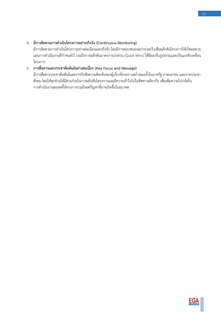 15
4. มีการติดตามการดาเนินโครงการอย่างจริงจัง (Continuous Monitoring)
มีการติดตามการดาเนินโครงการอย่างต่อเนื่องและจริงจัง โดยมีการตอบสนองอย่างรวดเร็วเพื่อผลักดันโครงการให้เกิดผลตาม
แผนการดาเนินงานที่กาหนดไว้ รวมถึงการผลักดันมาตรการเร่งด่วน (Quick Wins) ให้มีผลเป็นรูปธรรมและเป็นแรงขับเคลื่อน
โครงการ
5. การสื่อสารและประชาสัมพันธ์อย่างต่อเนื่อง (Key Focus and Message)
มีการสื่อสารประชาสัมพันธ์และการรับฟังความคิดเห็นของผู้เกี่ยวข้องอย่างสม่าเสมอทั้งในภาครัฐ ภาคเอกชน และภาคประชา
สังคม โดยให้ทุกฝ่ายได้มีส่วนร่วมในการผลักดันโครงการและมีความเข้าใจไปในทิศทางเดียวกัน เพื่อเพิ่มความโปร่งใสใน
การดาเนินงานตลอดทั้งโครงการรวมถึงลดปัญหาที่อาจเกิดขึ้นในอนาคต
 