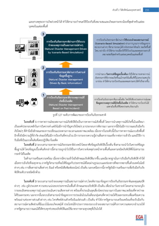 155ส่วนที่ 2 วิสัยทัศน์และยุทธศาสตร์
และสาเหตุของการเกิดล่วงหน้าได้ ทาให้สามารถกาหนดวิธีป้องกันที่เหมาะสมและเกิดผลกระทบน้อยที่สุดสาหรับแต่ละ
บุคคลในแต่ละพื้นที่
รูปที่ 127 ระดับการพัฒนาของการป้องกันภัยธรรมชาติ
ในระดับที่ 1 การคาดการณ์ของสถานการณ์ภัยพิบัติยังเป็นการคาดการณ์เชิงพื้นที่ โดยการนาเหตุการณ์ที่เกิดขึ้นในอดีตมา
เป็นองค์ประกอบหลักในการวิเคราะห์ แต่ยังไม่มีการนาปัญหาภัยใหม่ๆ มาประกอบการพิจารณา นอกจากนี้ยังไม่มีการวางแผนรับมือกับ
ภัยใหม่ๆ ที่คานึงถึงลักษณะของการเปลี่ยนแปลงตามกาลเวลาและสภาพแวดล้อม เนื่องจากในระดับนี้เป็นการคาดการณ์แบบเชิงพื้นที่
อีกทั้งยังมีความรู้ที่จากัด ส่งผลให้ไม่มีการป้องกันที่ครบถ้วน มีการกระจายความรู้ผ่านสื่อสาธารณะที่ยากต่อการเข้าถึง และมีวิธีการ
รับมือที่เป็นแบบดั้งเดิมที่เคยปฎิบัติมาในอดีต
ในระดับที่ 2 ระบบสามารถคาดการณ์ภัยธรรมชาติล่วงหน้าโดยอาศัยข้อมูลภัยพิบัติเบื้องต้น ซึ่งสามารถนาไปวิเคราะห์ข้อมูล
พื้นฐานได้ โดยข้อมูลเบื้องต้นดังกล่าวนี้สามารถถูกนาไปใช้ในการวิเคราะห์เหตุล่วงหน้าตามพื้นที่และตามชนิดภัยพิบัติซึ่งไม่สามารถ
กระทาได้ในอดีต
ในด้านการเตรียมความพร้อม เนื่องจากมีความเข้าใจถึงลักษณะภัยพิบัติมากขึ้น และมีมาตรฐานในการรับมือกับภัยพิบัติ ทาให้
เมื่อทราบถึงภัยที่จะคุกคาม ภาครัฐก็สามารถที่จะให้ข้อมูลกับประชาชนได้โดยผ่านรูปแบบและช่องทางที่หลากหลายขึ้นด้วยเทคโนโลยี
ต่างๆ เช่น การสื่อสารผ่านสื่อต่างๆ อีเมล์ หรือหนังสือพิมพ์ออนไลน์ เป็นต้น นอกเหนือจากนี้ภาครัฐยังมีการเตรียมการเพื่อรับมือกับภัย
พิบัติระดับรายชนิดอีกด้วย
ในระดับที่ 3 ระบบสามารถจาลองเหตุการณ์ในสถานการณ์ต่างๆ โดยพิจารณาข้อมูลการป้องกันภัยธรรมชาติและคุณสมบัติ
ต่างๆ เช่น ภูมิประเทศ ความหนาแน่นของประชาชนในพื้นที่ ลักษณะของภัยพิบัติ เป็นต้น เพื่อนามาวิเคราะห์ โดยสามารถระบุถึง
รายละเอียดของเหตุการณ์ และประเมินความเสียหายต่างๆ พร้อมทั้งประเมินจุดเสี่ยงโดยประมาณการในสภาพแวดล้อมที่คาดว่าจะ
ได้รับผลกระทบ นอกจากนั้นระบบยังสามารถนาข้อมูลจากการประเมินไปแจ้งเตือนกลุ่มคนที่คาดว่าจะได้รับผลกระทบเพื่อเตรียมความ
พร้อมผ่านช่องทางส่วนตัวต่างๆ เช่น โทรศัพท์ส่วนตัวหรืออีเมล์ส่วนตัว เป็นต้น ทาให้ภาครัฐสามารถเตรียมพร้อมที่จะรับมือกับ
สถานการณ์ตามสัดส่วนที่มีแนวโน้มจะเกิดเหตุได้ ประโยชน์อีกประการของระบบจาลองสถานการณ์คือการความสะดวกอานวยให้
ภาครัฐสามารถวางแผนได้ให้ครบทุกช่วงของภัยพิบัติและใช้มาตรการตามทุกเหตุที่เป็นไปได้
 