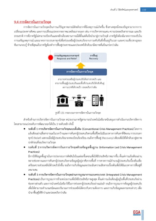 159ส่วนที่ 2 วิสัยทัศน์และยุทธศาสตร์
9.4 การจัดการในภาวะวิกฤต
การจัดการในภาวะวิกฤตเป็นการแก้ปัญหาหลายมิติหลังจากที่มีเหตุการณ์เกิดขึ้น ซึ่งสาเหตุหนึ่งของปัญหามาจากการ
เปลี่ยนแปลงทางสังคม และการเปลี่ยนแปลงจากสภาพแวดล้อมภายนอก เช่น การบริหารชายแดน ความปลอดภัยสาธารณะ และภัย
ธรรมชาติ การที่ภาครัฐไม่สามารถป้องกันและหลีกเลี่ยงสถานการณ์ได้ตั้งแต่ต้นจึงนามาสู่ภาวะวิกฤติ ภาครัฐจึงต้องมีมาตรการรองรับใน
การเผชิญเหตุการณ์ และมาตรการบรรเทาทุกข์เพื่อช่วยเหลือผู้ประสบภัยจากภาวะคับขันซึ่งขึ้นอยู่กับเวลา และความเชี่ยวชาญของ
ทีมงานกอบกู้ ท้ายที่สุดแล้วภาครัฐต้องทาการฟื้นฟูประชาชนและประเทศให้กลับมามีสภาพที่แข็งแกร่งกว่าเดิม
รูปที่ 131 กระบวนการการจัดการในภาวะวิกฤต
สาหรับด้านการบริหารจัดการในภาวะวิกฤต หน่วยงานภาครัฐสามารถนาเทคโนโลยีมาสนับสนุนการดาเนินงานบริหารจัดการ
โดยสามารถแบ่งระดับการพัฒนาออกได้เป็น 3 ระดับหลัก ดังนี้
 ระดับที่ 1 การบริหารจัดการในภาวะวิกฤตแบบดั้งเดิม (Conventional Crisis Management Practices) โดยการ
แจ้งเตือนผ่านสื่อสาธารณะในวงกว้างและการค้นหาผู้ประสบภัยตามพื้นที่โดยไม่มีแนวทางการค้นหาที่ชัดเจน การบรรเทา
ทุกข์ (Relief) เฉพาะเมื่อมีผู้ประสบภัยมาลงทะเบียนร้องเรียน จนถึงการฟื้นฟู (Recovery) เพียงเพื่อให้ได้กลับมาสู่สภาพ
ปกติก่อนที่จะเกิดภาวะวิกฤต
 ระดับที่ 2 การบริหารจัดการในภาวะวิกฤตด้วยข้อมูลพื้นฐาน (Information Led Crisis Management
Practices)
มีการใช้ข้อมูลพื้นฐานในการประกอบการตัดสินใจในแต่ละขั้นตอนเพื่อให้มีประสิทธิภาพมากขึ้น ตั้งแต่การแจ้งเตือนผ่าน
หลายช่องทางและการค้นหาผู้ประสบภัยตามข้อมูลผู้อยู่อาศัยรายพื้นที่ การคาดการณ์จานวนผู้ประสบภัยเบื้องต้นเพื่อ
เตรียมความช่วยเหลือได้รวดเร็วยิ่งขึ้น จนถึงการเก็บข้อมูลและประเมินความเสียหายเบื้องต้นเพื่อให้มีแนวทางการฟื้นฟูที่
เหมาะสม
 ระดับที่ 3 การบริหารจัดการในภาวะวิกฤตผ่านการบูรณาการแบบครบวงจร (Integrated Crisis Management
Practices) เป็นการบูรณาการข้ามหน่วยงานเพื่อให้มีประสิทธิภาพสูงสุด ตั้งแต่การแจ้งเตือนผู้อยู่ในพื้นที่ประสบภัยผ่าน
ช่องทางส่วนตัว และการนาเทคโนโลยีมาใช้ในการช่วยหาผู้ประสบภัยอย่างแม่นยา จนถึงการบูรณาการข้อมูลผู้ประสบภัย
เพื่อให้สามารถคานวณชนิดและปริมาณการช่วยเหลือได้ตรงกับความต้องการ และการเก็บข้อมูลผลกระทบต่างๆ เพื่อ
นามาฟื้นฟูให้ดีกว่าและปลอดภัยกว่าเดิม
 