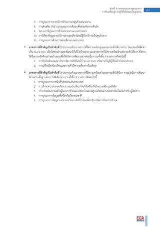 167ส่วนที่ 3 กรอบระยะเวลาและแนวทาง
การขับเคลื่อนสู่การปฏิบัติให้เกิดผลเป็นรูปธรรม
7. การบูรณาการงานบริการด้านการลงทุนข้ามหน่วยงาน
8. การส่งเสริม SME แบบบูรณาการเชิงรุกเพื่อส่งเสริมการเติบโต
9. ระบบภาษีบูรณาการข้ามหน่วยงานแบบครบวงจร
10. การให้ทุกข้อมูลงานบริการผ่านจุดเดียวโดยมีผู้รับบริการเป็นศูนย์กลาง
11. การบูรณาการด้านการท่องเที่ยวแบบครบวงจร
• มาตรการที่สาคัญเป็นลาดับที่ 2 ประกอบด้วยมาตรการที่มีความพร้อมสูงและยกระดับได้บางส่วน โดยเสนอให้จัดทา
เป็น Quick Wins เพื่อปิดช่องว่างและพัฒนาให้ได้ถึงเป้าหมาย และมาตรการที่มีความพร้อมต่าแต่ยกระดับได้มาก ซึ่งควร
ได้รับการผลักดันอย่างสม่าเสมอเพื่อให้เกิดการพัฒนาอย่างต่อเนื่อง รวมทั้งสิ้น 4 มาตรการดังต่อไปนี้
1. การยืนยันตัวตนและบริหารจัดการสิทธิโดยใช้ Smart Card หรือผ่านบัญชีผู้ใช้อิเล็กทรอนิกส์กลาง
2. การแก้ไขเรื่องร้องเรียนและการเข้าถึงความต้องการในเชิงรุก
• มาตรการที่สาคัญเป็นลาดับที่ 3 ประกอบด้วยมาตรการที่มีความพร้อมต่าและยกระดับได้น้อย ควรมุ่งเน้นการพัฒนา
โครงสร้างพื้นฐานต่างๆ ให้ดีเสียก่อน รวมทั้งสิ้น 5 มาตรการดังต่อไปนี้
1. การบูรณาการการนาเข้าส่งออกแบบครบวงจร
2. การรักษาความปลอดภัยสาธารณะในเชิงรุกโดยใช้เครื่องมือวิเคราะห์ข้อมูลเชิงลึก
3. การประเมินความเสี่ยงผู้โดยสารข้ามแดนล่วงหน้าและพิสูจน์ตัวตนผ่านช่องทางอัตโนมัติสาหรับผู้โดยสาร
4. การบูรณาการข้อมูลเพื่อป้องกันภัยธรรมชาติ
5. การบูรณาการข้อมูลระหว่างหน่วยงานที่เกี่ยวข้องเพื่อบริหารจัดการในภาวะวิกฤต
 