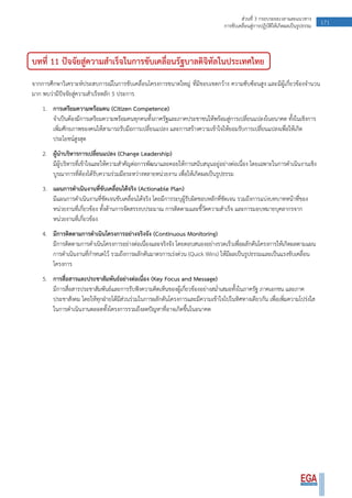 171ส่วนที่ 3 กรอบระยะเวลาและแนวทาง
การขับเคลื่อนสู่การปฏิบัติให้เกิดผลเป็นรูปธรรม
บทที่ 11 ปัจจัยสู่ความสาเร็จในการขับเคลื่อนรัฐบาลดิจิทัลในประเทศไทย
จากการศึกษาวิเคราะห์ประสบการณ์ในการขับเคลื่อนโครงการขนาดใหญ่ ที่มีขอบเขตกว้าง ความซับซ้อนสูง และมีผู้เกี่ยวข้องจานวน
มาก พบว่ามีปัจจัยสู่ความสาเร็จหลัก 5 ประการ
1. การเตรียมความพร้อมคน (Citizen Competence)
จาเป็นต้องมีการเตรียมความพร้อมคนทุกคนทั้งภาครัฐและภาคประชาชนให้พร้อมสู่การเปลี่ยนแปลงในอนาคต ทั้งในเชิงการ
เพิ่มศักยภาพของคนให้สามารถรับมือการเปลี่ยนแปลง และการสร้างความเข้าใจให้ยอมรับการเปลี่ยนแปลงเพื่อให้เกิด
ประโยชน์สูงสุด
2. ผู้นาบริหารการเปลี่ยนแปลง (Change Leadership)
มีผู้บริหารที่เข้าใจและให้ความสาคัญต่อการพัฒนาและคอยให้การสนับสนุนอยู่อย่างต่อเนื่อง โดยเฉพาะในการดาเนินงานเชิง
บูรณาการที่ต้องได้รับความร่วมมือระหว่างหลายหน่วยงาน เพื่อให้เกิดผลเป็นรูปธรรม
3. แผนการดาเนินงานที่ขับเคลื่อนได้จริง (Actionable Plan)
มีแผนการดาเนินงานที่ชัดเจนขับเคลื่อนได้จริง โดยมีการระบุผู้รับผิดชอบหลักที่ชัดเจน รวมถึงการแบ่งบทบาทหน้าที่ของ
หน่วยงานที่เกี่ยวข้อง ทั้งด้านการจัดสรรงบประมาณ การติดตามและชี้วัดความสาเร็จ และการมอบหมายบุคลากรจาก
หน่วยงานที่เกี่ยวข้อง
4. มีการติดตามการดาเนินโครงการอย่างจริงจัง (Continuous Monitoring)
มีการติดตามการดาเนินโครงการอย่างต่อเนื่องและจริงจัง โดยตอบสนองอย่างรวดเร็วเพื่อผลักดันโครงการให้เกิดผลตามแผน
การดาเนินงานที่กาหนดไว้ รวมถึงการผลักดันมาตรการเร่งด่วน (Quick Wins) ให้มีผลเป็นรูปธรรมและเป็นแรงขับเคลื่อน
โครงการ
5. การสื่อสารและประชาสัมพันธ์อย่างต่อเนื่อง (Key Focus and Message)
มีการสื่อสารประชาสัมพันธ์และการรับฟังความคิดเห็นของผู้เกี่ยวข้องอย่างสม่าเสมอทั้งในภาครัฐ ภาคเอกชน และภาค
ประชาสังคม โดยให้ทุกฝ่ายได้มีส่วนร่วมในการผลักดันโครงการและมีความเข้าใจไปในทิศทางเดียวกัน เพื่อเพิ่มความโปร่งใส
ในการดาเนินงานตลอดทั้งโครงการรวมถึงลดปัญหาที่อาจเกิดขึ้นในอนาคต
 