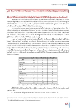 31ส่วนที่ 1 ทิศทางการพัฒนารัฐบาลดิจิทัล
บทที่ 3 สภาวการณ์ของการพัฒนารัฐบาลดิจิทัลของประเทศไทยในปัจจุบันเทียบกับสากล
3.1 ผลการศึกษาวิเคราะห์ผลการจัดอันดับการพัฒนารัฐบาลดิจิทัล (International Benchmark)
เพื่อให้เกิดความเข้าใจภาพรวมสถานการณ์ด้านการพัฒนารัฐบาลดิจิทัลและปัจจัยที่ส่งผลต่อการพัฒนาขีดความสามารถเชิง
ดิจิทัลของภาครัฐไทย คณะทางานจึงทาการศึกษาผลการจัดอันดับสากลอันเป็นยอมรับในเวทีโลก คือรายงานสารวจการพัฒนารัฐบาล
อิเล็กทรอนิกส์ (e-Government Development Survey)10
ขององค์การสหประชาชาติ ซึ่งจัดทาขึ้นทุกๆ 2 ปี ตั้งแต่ปี 2546 เป็นต้น
มา โดยในปีล่าสุดมีจานวนประเทศที่ได้รับการจัดอันดับทั้งหมด 193 ประเทศ
รายงาน e-Government Development Survey ประกอบไปด้วยการสารวจความพร้อมของประเทศในการบริการ
อิเล็กทรอนิกส์ของรัฐสู่ประชาชนใน 2 มิติหลัก ได้แก่ ศักยภาพการพัฒนารัฐบาลอิเล็กทรอนิกส์ โดยใช้ดัชนี EGDI (e-Government
Development Index) และการมีส่วนร่วมทางอิเล็กทรอนิกส์ของประชาชน โดยใช้ดัชนี EPI (e-Participation Index) สาหรับการดัชนี
EGDI นั้นสามารถแบ่งออกเป็น 3 ด้าน ได้แก่ 1) ด้านโครงสร้างพื้นฐานทางโทรคมนาคม 2) ด้านขีดความสามารถของประชาชน
ผู้ใช้บริการ และ 3) ด้านความพร้อมในการให้บริการออนไลน์ของภาครัฐ
จากผลการสารวจปีล่าสุด ดัชนีภาพรวม EGDI ของไทย อยู่ในอันดับที่ 102 ซึ่งลดลงอย่างมีนัยสาคัญจากอันดับ 76 ในปี 2010
ในขณะที่ ดัชนี EPI อยู่ที่อันดับ 54 สูงขึ้นจาก 110 ในปี 2010 เมื่อเปรียบเทียบกับความสามารถในการแข่งขันของประเทศ (Global
Competitiveness Index: GCI) ที่จัดทาโดย World Economic Forum11
ผลปรากฏว่าอันดับของไทยอยู่ในเกณฑ์ค่อนข้างดี (อันดับที่
31) แต่เมื่อทาการเปรียบเทียบกับกลุ่มประเทศที่มีความสามารถในการแข่งขันสูง จะพบว่าประเทศไทยยังมีความจาเป็นต้องเร่งพัฒนา
ด้านรัฐบาลอิเล็กทรอนิกส์เพื่อให้ทัดเทียมกับประเทศชั้นนาต่างๆ และเมื่อพิจารณาในรายละเอียดพบว่าสาเหตุที่อันดับ GCI ของไทยอยู่
ในเกณฑ์ดีนั้น ส่วนใหญ่เป็นผลมาจากปัจจัยสนับสนุนทางเศรษฐกิจมหภาค โดยเฉพาะอัตราเงินเฟ้อ และสัดส่วนหนี้สาธารณะต่อ
ผลิตภัณฑ์มวลรวมประชาชาติ ในขณะที่ด้านความพร้อมทางเทคโนโลยียังทาได้ไม่ดี ซึ่งเห็นได้จากคะแนนของดัชนี EGDI ที่ค่อนข้างต่า
เมื่อเทียบกับประเทศคู่แข่ง
ประเทศ อันดับ GCI อันดับ EGDI อันดับ EPI
เกาหลีใต้ 26 1 1
ออสเตรเลีย 22 2 7
สิงคโปร์ 2 3 10
ฝรั่งเศส 23 4 4
เนเธอร์แลนด์ 8 5 1
ญี่ปุ่น 6 6 4
สหรัฐอเมริกา 3 7 9
สหราชอาณาจักร 9 8 4
นิวซีแลนด์ 17 9 19
ฟินแลนด์ 4 10 24
ไทย 31 102 54
ตารางที่ 1 สรุปเปรียบเทียบอันดับ GCI EGDI และ EPI ของประเทศต่างๆ รวมถึงประเทศไทย
เพื่อให้เข้าใจถึงปัจจัยที่ส่งผลต่ออันดับดัชนีในการนาไปกาหนดนโยบายพัฒนาให้เหมาะสม จึงต้องศึกษาในรายละเอียดของแต่
ละดัชนีย่อย ได้แก่
• ดัชนีด้านโครงสร้างพื้นฐานทางโทรคมนาคม (Telecommunication Infrastructure Index: TII)
10
E-Government Complete Survey and UN E-Government Development Database, United Nations Public Administration Country Studies (UNPACS), Department
of Economic and Social Affairs
11
The Global Competitiveness Annual Report and Index, Wold Economic Forum (WEC)
 