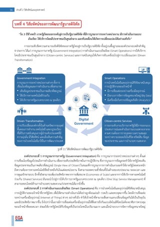 36 ส่วนที่ 2 วิสัยทัศน์และยุทธศาสตร์
บทที่ 4 วิสัยทัศน์ของการพัฒนารัฐบาลดิจิทัล
“ใน 3 ปีข้างหน้า ภาครัฐไทยจะยกระดับสู่การเป็นรัฐบาลดิจิทัล ที่มีการบูรณาการระหว่างหน่วยงาน มีการดาเนินงานแบบ
อัจฉริยะ ให้บริการโดยมีประชาชนเป็นศูนย์กลาง และขับเคลื่อนให้เกิดการเปลี่ยนแปลงได้อย่างแท้จริง”
การยกระดับขีดความสามารถเชิงดิจิทัลของภาครัฐไทยสู่การเป็นรัฐบาลดิจิทัล ตั้งอยู่บนพื้นฐานขององค์ประกอบหลักสาคัญ
4 ประการ ได้แก่ การบูรณาการภาครัฐ (Government Integration) การดาเนินงานแบบอัจฉริยะ (Smart Operations) การให้บริการ
โดยมีประชาชนเป็นศูนย์กลาง (Citizen-centric Services) และการสนับสนุนให้เกิดการขับเคลื่อนไปสู่การเปลี่ยนแปลง (Driven
Transformation)
รูปที่ 11 วิสัยทัศน์ของการพัฒนารัฐบาลดิจิทัล
องค์ประกอบที่ 1 การบูรณาการภาครัฐ (Government Integration) คือ การบูรณาการระหว่างหน่วยงานต่างๆ ตั้งแต่
การเชื่อมโยงข้อมูลไปจนถึงการดาเนินงาน เพื่อยกระดับประสิทธิภาพในการปฏิบัติงาน ซึ่งการบูรณาการข้อมูลจะทาให้ภาครัฐไทยเห็น
ข้อมูลประชาชนเป็นภาพเดียวที่สมบูรณ์ (Single View of Citizen) ในขณะที่การบูรณาการการดาเนินงานจะทาให้ภาครัฐไทยตระหนัก
ถึงความต้องการทางเทคโนโลยีที่คล้ายคลึงกันในแต่ละหน่วยงาน จึงสามารถลดความซ้าซ้อนทั้งในด้านของงบประมาณ ระยะเวลา และ
การดูแลรักษาระบบ อีกทั้งยังสามารถเพิ่มประสิทธิภาพจากการเพิ่มขนาด (Economies of Scale) และจากการใช้บริการทางเทคโนโลยี
ร่วมกัน (Shared Services) อันจะนาไปสู่การให้บริการภาครัฐแบบครบวงจร ณ จุดเดียว (One Stop Service Management) ที่
สามารถตอบโจทย์ด้านการอานวยความสะดวกแก่ประชาชนได้มากยิ่งขึ้น
องค์ประกอบที่ 2 การดาเนินงานแบบอัจฉริยะ (Smart Operations) คือ การนาเทคโนโลยีและอุปกรณ์ดิจิทัลมาสนับสนุน
การปฏิบัติงานของเจ้าหน้าที่ภาครัฐไทย เพื่อให้สามารถดาเนินงานได้อย่างถูกต้องแม่นยา รวดเร็ว และตรงจุดมากขึ้น โดยมีการเชื่อมต่อ
ระหว่างเครื่องมืออุปกรณ์ (Internet of Things) ต่างๆ อย่างทั่วถึง ทาให้เจ้าหน้าที่สามารถสื่อสารแลกเปลี่ยนข้อมูลกันได้เป็นปัจจุบัน
และมีประสิทธิภาพมากขึ้น ยิ่งไปกว่านั้นอาจมีการเชื่อมต่อเครื่องมืออุปกรณ์ให้สื่อสารถึงกันแบบอัตโนมัติโดยไม่ต้องอาศัยการควบคุม
ของเจ้าหน้าที่ตลอดเวลา ส่งผลให้ภาครัฐไทยได้รับข้อมูลที่เป็นประโยชน์ในปริมาณมาก และเมื่อนาระบบการจัดการข้อมูลขนาดใหญ่
 