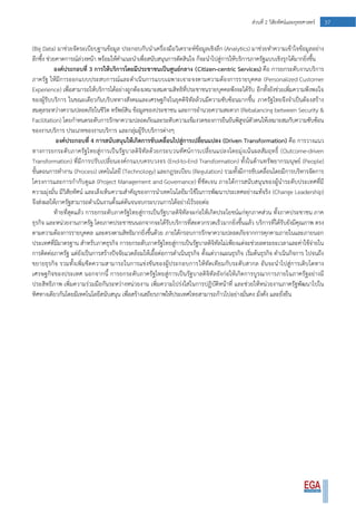 37ส่วนที่ 2 วิสัยทัศน์และยุทธศาสตร์
(Big Data) มาช่วยจัดระเบียบฐานข้อมูล ประกอบกับนาเครื่องมือวิเคราะห์ข้อมูลเชิงลึก (Analytics) มาช่วยทาความเข้าใจข้อมูลอย่าง
ลึกซึ้ง ช่วยคาดการณ์ล่วงหน้า พร้อมให้คาแนะนาเพื่อสนับสนุนการตัดสินใจ ก็จะนาไปสู่การให้บริการภาครัฐแบบเชิงรุกได้มากยิ่งขึ้น
องค์ประกอบที่ 3 การให้บริการโดยมีประชาชนเป็นศูนย์กลาง (Citizen-centric Services) คือ การยกระดับงานบริการ
ภาครัฐ ให้มีการออกแบบประสบการณ์และดาเนินการแบบเฉพาะเจาะจงตามความต้องการรายบุคคล (Personalized Customer
Experience) เพื่อสามารถให้บริการได้อย่างถูกต้องเหมาะสมตามสิทธิที่ประชาชนรายบุคคลพึงจะได้รับ อีกทั้งยังช่วยเพิ่มความพึงพอใจ
ของผู้รับบริการ ในขณะเดียวกันบริบททางสังคมและเศรษฐกิจในยุคดิจิทัลล้วนมีความซับซ้อนมากขึ้น ภาครัฐไทยจึงจาเป็นต้องสร้าง
สมดุลระหว่างความปลอดภัยในชีวิต ทรัพย์สิน ข้อมูลของประชาชน และการอานวยความสะดวก (Rebalancing between Security &
Facilitation) โดยกาหนดระดับการรักษาความปลอดภัยและระดับความเข้มงวดของการยืนยันพิสูจน์ตัวตนให้เหมาะสมกับความซับซ้อน
ของงานบริการ ประเภทของงานบริการ และกลุ่มผู้รับบริการต่างๆ
องค์ประกอบที่ 4 การสนับสนุนให้เกิดการขับเคลื่อนไปสู่การเปลี่ยนแปลง (Driven Transformation) คือ การวางแนว
ทางการยกระดับภาครัฐไทยสู่การเป็นรัฐบาลดิจิทัลด้วยกระบวนทัศน์การเปลี่ยนแปลงโดยมุ่งเน้นผลสัมฤทธิ์ (Outcome-driven
Transformation) ที่มีการปรับเปลี่ยนองค์กรแบบครบวงจร (End-to-End Transformation) ทั้งในด้านทรัพยากรมนุษย์ (People)
ขั้นตอนการทางาน (Process) เทคโนโลยี (Technology) และกฎระเบียบ (Regulation) รวมทั้งมีการขับเคลื่อนโดยมีการบริหารจัดการ
โครงการและการกากับดูแล (Project Management and Governance) ที่ชัดเจน ภายใต้การสนับสนุนของผู้นาระดับประเทศที่มี
ความมุ่งมั่น มีวิสัยทัศน์ และเล็งเห็นความสาคัญของการนาเทคโนโลยีมาใช้ในการพัฒนาประเทศอย่างแท้จริง (Change Leadership)
จึงส่งผลให้ภาครัฐสามารถดาเนินงานตั้งแต่ต้นจนจบกระบวนการได้อย่างไร้รอยต่อ
ท้ายที่สุดแล้ว การยกระดับภาครัฐไทยสู่การเป็นรัฐบาลดิจิทัลจะก่อให้เกิดประโยชน์แก่ทุกภาคส่วน ทั้งภาคประชาชน ภาค
ธุรกิจ และหน่วยงานภาครัฐ โดยภาคประชาชนนอกจากจะได้รับบริการที่สะดวกรวดเร็วมากยิ่งขึ้นแล้ว บริการที่ได้รับยังมีคุณภาพ ตรง
ตามความต้องการรายบุคคล และตรงตามสิทธิมากยิ่งขึ้นด้วย ภายใต้กรอบการรักษาความปลอดภัยจากการคุกคามภายในและภายนอก
ประเทศที่มีมาตรฐาน สาหรับภาคธุรกิจ การยกระดับภาครัฐไทยสู่การเป็นรัฐบาลดิจิทัลไม่เพียงแต่จะช่วยลดระยะเวลาและค่าใช้จ่ายใน
การติดต่อภาครัฐ แต่ยังเป็นการสร้างปัจจัยแวดล้อมให้เอื้อต่อการดาเนินธุรกิจ ตั้งแต่วางแผนธุรกิจ เริ่มต้นธุรกิจ ดาเนินกิจการ ไปจนถึง
ขยายธุรกิจ รวมทั้งเพิ่มขีดความสามารถในการแข่งขันของผู้ประกอบการให้ทัดเทียมกับระดับสากล อันจะนาไปสู่การเติบโตทาง
เศรษฐกิจของประเทศ นอกจากนี้ การยกระดับภาครัฐไทยสู่การเป็นรัฐบาลดิจิทัลยังก่อให้เกิดการบูรณาการภายในภาครัฐอย่างมี
ประสิทธิภาพ เพิ่มความร่วมมือกันระหว่างหน่วยงาน เพิ่มความโปร่งใสในการปฏิบัติหน้าที่ และช่วยให้หน่วยงานภาครัฐพัฒนาไปใน
ทิศทางเดียวกันโดยมีเทคโนโลยีสนับสนุน เพื่อสร้างเสถียรภาพให้ประเทศไทยสามารถก้าวไปอย่างมั่นคง มั่งคั่ง และยั่งยืน
 