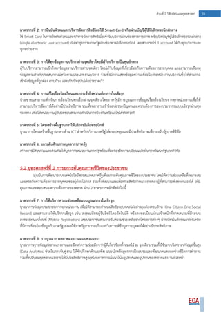 39ส่วนที่ 2 วิสัยทัศน์และยุทธศาสตร์
มาตรการที่ 2: การยืนยันตัวตนและบริหารจัดการสิทธิโดยใช้ Smart Card หรือผ่านบัญชีผู้ใช้อิเล็กทรอนิกส์กลาง
ใช้ Smart Card ในการยืนยันตัวตนและบริหารจัดการสิทธิเมื่อเข้ารับบริการผ่านช่องทางกายภาพ หรือเปิดบัญชีผู้ใช้อิเล็กทรอนิกส์กลาง
(single electronic user account) เมื่อทาธุรกรรมภาครัฐผ่านช่องทางอิเล็กทรอนิกส์ โดยสามารถใช้ 1 account ได้กับทุกบริการและ
ทุกหน่วยงาน
มาตรการที่ 3: การให้ทุกข้อมูลงานบริการผ่านจุดเดียวโดยมีผู้รับบริการเป็นศูนย์กลาง
ผู้รับบริการสามารถเข้าถึงทุกข้อมูลงานบริการผ่านจุดเดียว โดยได้รับข้อมูลที่เกี่ยวข้องกับความต้องการรายบุคคล และสามารถเลือกดู
ข้อมูลตามลาดับประสบการณ์หรือตามประเภทงานบริการ รวมทั้งมีการแสดงข้อมูลความเชื่อมโยงระหว่างงานบริการเพื่อให้สามารถ
เข้าถึงข้อมูลที่ถูกต้อง ครบถ้วน และเป็นปัจจุบันได้อย่างรวดเร็ว
มาตรการที่ 4: การแก้ไขเรื่องร้องเรียนและการเข้าถึงความต้องการในเชิงรุก
ประชาชนสามารถดาเนินการร้องเรียนทุกเรื่องผ่านจุดเดียว โดยภาครัฐมีการบูรณาการข้อมูลเรื่องร้องเรียนจากทุกหน่วยงานเพื่อให้
สามารถบริหารจัดการได้อย่างมีประสิทธิภาพ รวมทั้งพยายามเข้าใจอุปสรรคปัญหาและความต้องการของประชาชนแบบเชิงรุกผ่านทุก
ช่องทาง เพื่อให้หน่วยงานผู้รับผิดชอบสามารถดาเนินการป้องกันหรือแก้ไขได้ทันท่วงที
มาตรการที่ 5: โครงสร้างพื้นฐานการให้บริการอิเล็กทรอนิกส์
บูรณาการโครงสร้างพื้นฐานกลางด้าน ICT สาหรับบริการภาครัฐให้ครอบคลุมและมีประสิทธิภาพเพื่อรองรับรัฐบาลดิจิทัล
มาตรการที่ 6: ยกระดับศักยภาพบุคลากรภาครัฐ
สร้างการมีส่วนร่วมและส่งเสริมให้บุคลากรหน่วยงานภาครัฐพร้อมที่จะรองรับการเปลี่ยนแปลงในการพัฒนารัฐบาลดิจิทัล
5.2 ยุทธศาสตร์ที่ 2 การยกระดับคุณภาพชีวิตของประชาชน
มุ่งเน้นการพัฒนาระบบเทคโนโลยีสารสนเทศภาครัฐเพื่อยกระดับคุณภาพชีวิตของประชาชน โดยให้ความช่วยเหลือที่เหมาะสม
และตรงกับความต้องการรายบุคคลของผู้ด้อยโอกาส รวมทั้งพัฒนาและเพิ่มประสิทธิภาพแรงงานของผู้ที่สามารถพึ่งพาตนเองได้ ให้มี
คุณภาพและตอบสนองความต้องการของตลาด ผ่าน 2 มาตรการหลักดังต่อไปนี้
มาตรการที่ 7: การให้บริการความช่วยเหลือแบบบูรณาการในเชิงรุก
บูรณาการข้อมูลประชาชนจากทุกหน่วยงาน เพื่อให้สามารถกาหนดสิทธิรายบุคคลได้อย่างถูกต้องครบถ้วน (One Citizen One Social
Record) และสามารถให้บริการเชิงรุก เช่น ลงทะเบียนผู้รับสิทธิโดยอัตโนมัติ หรือลงทะเบียนผ่านเจ้าหน้าที่ภาคสนามที่มีระบบ
ลงทะเบียนเคลื่อนที่ (Mobile Registration) โดยประชาชนสามารถรับความช่วยเหลือจากโครงการต่างๆ ผ่านบัตรในลักษณะบัตรเดบิต
ที่มีการเชื่อมโยงข้อมูลกับภาครัฐ ส่งผลให้ภาครัฐสามารถเก็บและวิเคราะห์ข้อมูลรายบุคคลได้อย่างมีประสิทธิภาพ
มาตรการที่ 8: การบูรณาการตลาดแรงงานแบบครบวงจร
บูรณาการฐานข้อมูลตลาดแรงงานและจัดหาความร่วมมือจากผู้ที่เกี่ยวข้องทั้งหมดไว้ ณ จุดเดียว รวมทั้งใช้ระบบวิเคราะห์ข้อมูลขั้นสูง
(Data Analytics) ช่วยในการจับคู่งาน ให้คาปรึกษาด้านอาชีพ แนะนาหลักสูตรการฝึกอบรมและพัฒนาคนตลอดช่วงชีวิตการทางาน
รวมทั้งปรับสมดุลตลาดแรงงานให้มีประสิทธิภาพสูงสุดโดยคาดการณ์แนวโน้มอุปสงค์และอุปทานของตลาดแรงงานล่วงหน้า
 
