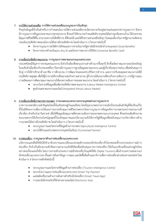 7
7. การให้ความช่วยเหลือ: การให้ความช่วยเหลือแบบบูรณาการในเชิงรุก
ปัจจุบันข้อมูลที่จาเป็นสาหรับการกาหนดนโยบายให้ความช่วยเหลือกระจัดกระจายกันอยู่หลายแห่งและขาดการบูรณาการ จึงควร
มีการบูรณาการข้อมูลประชาชนจากทุกหน่วยงาน ซึ่งจะทาให้สามารถกาหนดสิทธิรายบุคคลได้อย่างถูกต้องครบถ้วน ให้ประชาชน
มีคุณภาพชีวิตที่ดีขึ้น สามารถทราบถึงสิทธิ์ต่างๆ ที่พึงจะได้ และได้รับความช่วยเหลือเชิงรุก ในขณะเดียวกันภาครัฐสามารถติดตาม
ประเมินประสิทธิภาพของนโยบายได้อย่างมีประสิทธิภาพ โดยดาเนินการ 2 โครงการต่อไปนี้
 โครงการบูรณาการสวัสดิการสังคมและการจ่ายเงินภาครัฐทางอิเล็กทรอนิกส์ (Integrated Social Benefits)
 โครงการระบบชาระเงินแบบ Any ID และโครงการขยายการใช้บัตร (Universal Benefits Card)
8. การเพิ่มประสิทธิภาพแรงงาน: การบูรณาการตลาดแรงงานแบบครบวงจร
ประเทศไทยมีปัญหาการขาดแคลนแรงงาน จึงจาเป็นต้องพึ่งพาแรงงานต่างด้าวมากขึ้นทุกปี อีกทั้งผลิตภาพแรงงานของไทยยังอยู่
ในระดับต่าเมื่อเทียบกับประเทศอื่นๆ จึงควรมีการบูรณาการฐานข้อมูลตลาดแรงงาน และผู้เกี่ยวข้องทุกภาคส่วน เพื่อสนับสนุนการ
จับคู่ การให้คาปรึกษาด้านอาชีพ การฝึกอบรม การพัฒนาคนตลอดช่วงชีวิตการทางาน และการปรับสมดุลตลาดแรงงานให้มี
ประสิทธิภาพสูงสุด เพื่อให้ผู้ว่างงานได้งานที่เหมาะสมกับความสามารถ ผู้จ้างงานได้แรงงานที่ตรงกับความต้องการ ภาครัฐวางแผน
การผลิตและการพัฒนาคุณภาพแรงงานให้ตรงความต้องการของตลาดแรงงาน โดยดาเนินการ 2 โครงการต่อไปนี้
 ระบบวิเคราะห์ข้อมูลเพื่อเพิ่มประสิทธิภาพตลาดแรงงาน (Labour Market Intelligence Centre)
 ศูนย์รวมตลาดแรงงานออนไลน์ (Integrated Virtual Labour Market)
9. การเพิ่มประสิทธิภาพภาคการเกษตร: การเกษตรแบบครบวงจรรายบุคคลผ่านการบูรณาการ
ภาคการเกษตรมีความสาคัญต่อไทยทั้งในเชิงเศรษฐกิจและสังคม โดยปัญหาเกษตรกรยากจนยังเป็นประเด็นสาคัญที่ต้องรีบแก้ไข
ทั้งในมิติของการเพิ่มรายได้และการยกระดับคุณภาพชีวิตเกษตรกรโดยการบูรณาการข้อมูลเชิงการเกษตรระหว่างหน่วยงานที่
เกี่ยวข้อง สาหรับนามาวิเคราะห์ เพื่อให้ข้อมูลเชิงคุณภาพที่ตรงความต้องการของเกษตรกรแบบรายบุคคล ซึ่งจะช่วยเพิ่มศักยภาพ
ของเกษตรกรให้เกิดประโยชน์สูงสุดทั้งในเชิงคุณภาพและปริมาณรวมถึงให้ภาครัฐมีข้อมูลเพื่อสนับสนุนการบริหารจัดการด้าน
การเกษตรได้อย่างมีประสิทธิภาพ โดยดาเนินการ 2 โครงการต่อไปนี้
 ระบบบูรณการและวิเคราะห์ข้อมูลด้านการเกษตร (Agricultural Intelligence Centre)
 ระบบให้คาแนะนาเกษตรกรรายบุคคลในเชิงรุก (Connected Farmer)
10. การท่องเที่ยว: การบูรณากาด้านการท่องเที่ยวแบบครบวงจร
นวัตกรรมและสื่อดิจิทัลได้เข้ามามีบทบาทและเปลี่ยนแปลงพฤติกรรมของนักท่องเที่ยวทั่วโลกตลอดทั้งวงจรประสบการณ์การ
ท่องเที่ยว จึงจาเป็นต้องยกระดับขีดความสามารถเชิงดิจิทัลเพื่อสนับสนุนภาคการท่องเที่ยว ให้เป็นแรงขับเคลื่อนเศรษฐกิจไทย
อย่างต่อเนื่องและยั่งยืน โดยการยกระดับประสบการณ์นักท่องเที่ยวในยุคดิจิทัล (Digital Tourism) เพื่ออานวยความสะดวกแก่
นักท่องเที่ยวแบบครบวงจร ตั้งแต่การค้นหาข้อมูล วางแผน และจัดซื้อสินค้าและบริการเพื่อการท่องเที่ยวผ่านช่องทางออนไลน์ โดย
ดาเนินการ 4 โครงการหลักดังต่อไปนี้
 ระบบบูรณการและวิเคราะห์ข้อมูลด้านการท่องเที่ยว (Tourism Intelligence Centre)
 ระบบช่วยวางแผนการท่องเที่ยวแบบครบวงจร (Smart Trip Planner)
 แอพพลิเคชั่นรวมด้านการเดินทางสาหรับนักท่องเที่ยว (Smart Travel App)
 การออกอิเล็กทรอนิกส์วีซ่าผ่านทางออนไลน์ (Electronic Visa)
 