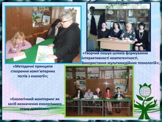 «Методичні принципи
створення комп'ютерних
тестів з екології»;
«Екологічний моніторинг як
засіб визначення екологічного
стану довкілля»;
 «Творчий пошук шляхів формування
інтерактивності компетентності.
Використання мультимедійних технологій»;
 