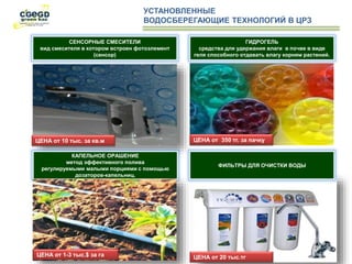 УСТАНОВЛЕННЫЕ
ВОДОСБЕРЕГАЮЩИЕ ТЕХНОЛОГИЙ В ЦРЗ
ЦЕНА от 10 тыс. за кв.м
СЕНСОРНЫЕ СМЕСИТЕЛИ
вид смесителя в котором встроен фотоэлемент
(сенсор)
КАПЕЛЬНОЕ ОРАШЕНИЕ
метод эффективного полива
регулируемыми малыми порциями с помощью
дозаторов-капельниц.
ЦЕНА от 1-3 тыс.$ за га
ЦЕНА от 350 тг. за пачку
ГИДРОГЕЛЬ
средства для удержания влаги в почве в виде
геля способного отдавать влагу корням растений.
ФИЛЬТРЫ ДЛЯ ОЧИСТКИ ВОДЫ
ЦЕНА от 20 тыс.тг
 