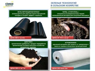 ЗЕЛЕНЫЕ ТЕХНОЛОГИЙ
В СЕЛЬСКОМ ХОЗЯЙСТВЕ
МУЛЬЧИРУЮЩИЙ МАТЕРИАЛ
используется для укрытия грунта при ранней
посадке и создает эффект «термоса»
ЧЕРВЬ «СТАРАТЕЛЬ»–
специально выведенный вид червей
селекционным методом для получения биогумуса
БИОГУМУС
органическое удобрение, продукт переработки
органических отходов сельского хозяйства
дождевыми червями.
АГРОВОЛОКНО
укрывной материал для защиты от заморозков и
ожога от прямых солнечных лучей растений
ЦЕНА 250 тенге п/мЦЕНА 300 тг. за 1 кг
ЦЕНА ОТ 10 тг. за штЦЕНА 300 тг за п/м
 