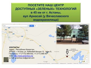 ПОСЕТИТЕ НАШ ЦЕНТР
ДОСТУПНЫХ «ЗЕЛЕНЫХ» ТЕХНОЛОГИЙ
в 45 км от г. Астаны,
аул Арнасай (у Вячеславского
водохранилища)
КОНТАКТЫ:
Адрес: Республика Казахстан,
010000, г. Астана, ул. Кабанбай батыра 12, офис 9,
телефоны: +7 (7172) 999-402, +7 (717) 999 407
www: http://www.greenkaz.org
е-mail: greenkaz.kz@gmail.com
 