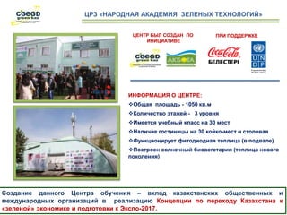 ЦЕНТР БЫЛ СОЗДАН ПО
ИНИЦИАТИВЕ
Создание данного Центра обучения – вклад казахстанских общественных и
международных организаций в реализацию Концепции по переходу Казахстана к
«зеленой» экономике и подготовки к Экспо-2017.
ЦРЗ «НАРОДНАЯ АКАДЕМИЯ ЗЕЛЕНЫХ ТЕХНОЛОГИЙ»
ИНФОРМАЦИЯ О ЦЕНТРЕ:
Общая площадь - 1050 кв.м
Количество этажей - 3 уровня
Имеется учебный класс на 30 мест
Наличие гостиницы на 30 койко-мест и столовая
Функционирует фитодиодная теплица (в подвале)
Построен солнечный биовегетарии (теплица нового
поколения)
ПРИ ПОДДЕРЖКЕ
 