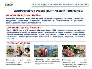 ЦРЗ «НАРОДНАЯ АКАДЕМИЯ ЗЕЛЕНЫХ ТЕХНОЛОГИЙ»
Семинары для сельских
женщин по основе «зеленого
предпринимательства»
Семинары для всех
желающих по основам
зеленой экономики
ОСНОВНАЯ ЗАДАЧА ЦЕНТРА:д
Обучение различных категории жителей страны к получению системных знаний по
внедрению принципов «зеленой» экономики и ознакомление с практикой
использования «зеленых» технологий.
ДОСТИГНУТЫЕ РЕЗУЛЬТАТЫ:
За 2015-2016 год в ЦРЗ прошли обучение более 1000 человек, которые на практике
ознакомились с работой эффективных технологий в сфере «зеленой» экономики,
энергосбережения, органического сельского хозяйства, а также использования малой
энергетики, энергоэффективного отопления и освещения, ведению «зеленого»
бизнеса.
УЧЕБНЫЕ МОДУЛИ:
Семинары для
представителей бизнеса,
государственных структур и
социальных объектов
ЦЕНТР ЯВЛЯЕТСЯ УЧЕБНО-ПРАКТИЧЕСКИМ КОМПЛЕКСОМ
 
