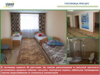 В гостинице имеется 30 мест-коек. Не смотря расположение в сельской местности
установлены душевые кабинки, сан.узлы, сенсорные экраны, кабельное телевидение,
горячее водоснабжение от солнечных коллекторов
ГОСТИНИЦА ПРИ ЦРЗ
 