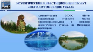 ЭКОЛОГИЧЕСКИЙ ИНВЕСТИЦИОННЫЙ ПРОЕКТ
«НЕТРОНУТОЕ СЕРДЦЕ УРАЛА»
Администрация МОГО «Инта»
поддерживает субъектов малого
предпринимательства в развитии
экологического туризма на Интинской
территории.
 
