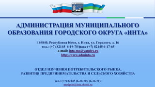169840, Республика Коми, г. Инта, ул. Горького, д. 16
тел.: (+7) 82145 6-19-75/факс (+7) 82145 6-17-65
e-mail: inta-mo@yandex.ru
http://www.adminta.ru
ОТДЕЛ ИЗУЧЕНИЯ ПОТРЕБИТЕЛЬСКОГО РЫНКА,
РАЗВИТИЯ ПРЕДПРИНИМАТЕЛЬСТВА И СЕЛЬСКОГО ХОЗЯЙСТВА
тел.: (+7) 82145 (6-20-70), (6-16-71);
predprin@inta.rkomi.ru
АДМИНИСТРАЦИЯ МУНИЦИПАЛЬНОГО
ОБРАЗОВАНИЯ ГОРОДСКОГО ОКРУГА «ИНТА»
 