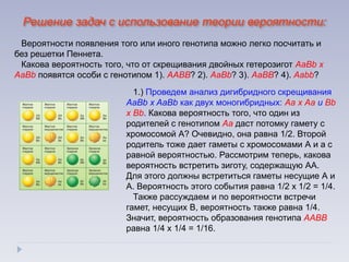 1.) Проведем анализ дигибридного скрещивания
АаBb х AaBb как двух моногибридных: Аа х Аа и Bb
х Bb. Какова вероятность того, что один из
родителей с генотипом Аа даст потомку гамету с
хромосомой А? Очевидно, она равна 1/2. Второй
родитель тоже дает гаметы с хромосомами А и а с
равной вероятностью. Рассмотрим теперь, какова
вероятность встретить зиготу, содержащую АА.
Для этого должны встретиться гаметы несущие А и
А. Вероятность этого события равна 1/2 х 1/2 = 1/4.
Также рассуждаем и по вероятности встречи
гамет, несущих В, вероятность также равна 1/4.
Значит, вероятность образования генотипа ААВВ
равна 1/4 х 1/4 = 1/16.
Вероятности появления того или иного генотипа можно легко посчитать и
без решетки Пеннета.
Какова вероятность того, что от скрещивания двойных гетерозигот АаBb х
AaBb появятся особи с генотипом 1). ААВВ? 2). АаBb? 3). АаВВ? 4). Ааbb?
Решение задач с использование теории вероятности:
 
