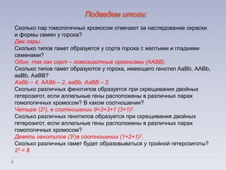 Подведем итоги:
Сколько пар гомологичных хромосом отвечают за наследование окраски
и формы семян у гороха?
Две пары.
Сколько типов гамет образуется у сорта гороха с желтыми и гладкими
семенами?
Один, так как сорт – гомозиготные организмы (ААВВ).
Сколько типов гамет образуются у гороха, имеющего генотип АаВb, ААВb,
ааВb, АаВВ?
АаВb – 4, ААВb – 2, ааВb, АаВВ – 2.
Сколько различных фенотипов образуется при скрещивания двойных
гетерозигот, если аллельные гены расположены в различных парах
гомологичных хромосом? В каком соотношении?
Четыре (22), в соотношении 9+3+3+1 (3+1)2.
Сколько различных генотипов образуется при скрещивания двойных
гетерозигот, если аллельные гены расположены в различных парах
гомологичных хромосом?
Девять генотипов (32)в соотношении (1+2+1)2.
Сколько различных гамет будет образовываться у тройной гетерозиготы?
23 = 8
 