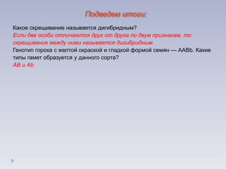 Какое скрещивание называется дигибридным?
Если две особи отличаются друг от друга по двум признакам, то
скрещивание между ними называется дигибридным.
Генотип гороха с желтой окраской и гладкой формой семян — ААВb. Какие
типы гамет образуется у данного сорта?
АВ и Аb.
Подведем итоги:
 
