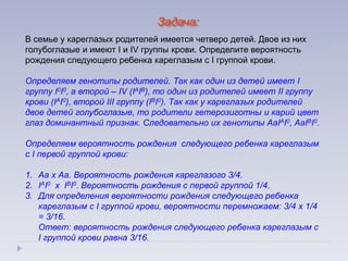 В семье у кареглазых родителей имеется четверо детей. Двое из них
голубоглазые и имеют I и IV группы крови. Определите вероятность
рождения следующего ребенка кареглазым с I группой крови.
Определяем генотипы родителей. Так как один из детей имеет I
группу I0I0, а второй – IV (IАIВ), то один из родителей имеет II группу
крови (IАI0), второй III группу (IВI0). Так как у кареглазых родителей
двое детей голубоглазые, то родители гетерозиготны и карий цвет
глаз доминантный признак. Следовательно их генотипы АаIАI0, АаIВI0.
Определяем вероятность рождения следующего ребенка кареглазым
с I первой группой крови:
1. Аа х Аа. Вероятность рождения кареглазого 3/4.
2. IАI0 х IВI0. Вероятность рождения с первой группой 1/4.
3. Для определения вероятности рождения следующего ребенка
кареглазым с I группой крови, вероятности перемножаем: 3/4 х 1/4
= 3/16.
Ответ: вероятность рождения следующего ребенка кареглазым с
I группой крови равна 3/16.
Задача:
 