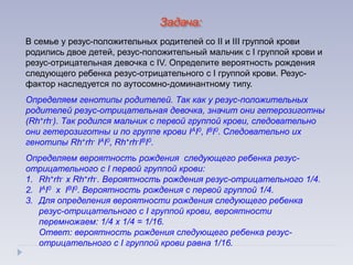 Задача:
В семье у резус-положительных родителей со II и III группой крови
родились двое детей, резус-положительный мальчик с I группой крови и
резус-отрицательная девочка с IV. Определите вероятность рождения
следующего ребенка резус-отрицательного с I группой крови. Резус-
фактор наследуется по аутосомно-доминантному типу.
Определяем генотипы родителей. Так как у резус-положительных
родителей резус-отрицательная девочка, значит они гетерозиготны
(Rh+rh-). Так родился мальчик с первой группой крови, следовательно
они гетерозиготны и по группе крови IАI0, IВI0. Следовательно их
генотипы Rh+rh- IАI0, Rh+rh-IВI0.
Определяем вероятность рождения следующего ребенка резус-
отрицательного с I первой группой крови:
1. Rh+rh- х Rh+rh-. Вероятность рождения резус-отрицательного 1/4.
2. IАI0 х IВI0. Вероятность рождения с первой группой 1/4.
3. Для определения вероятности рождения следующего ребенка
резус-отрицательного с I группой крови, вероятности
перемножаем: 1/4 х 1/4 = 1/16.
Ответ: вероятность рождения следующего ребенка резус-
отрицательного с I группой крови равна 1/16.
 