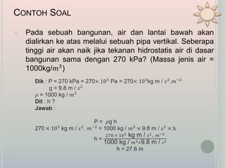 CONTOH SOAL
1. Pada sebuah bangunan, air dan lantai bawah akan
dialirkan ke atas melalui sebuah pipa vertikal. Seberapa
tinggi air akan naik jika tekanan hidrostatis air di dasar
bangunan sama dengan 270 kPa? (Massa jenis air =
1000kg/𝑚3)
Dik : P = 270 kPa = 270× 103 Pa = 270× 103kg m / 𝑠2.𝑚−2
g = 9.8 m / 𝑠2
𝜌 = 1000 kg / 𝑚3
Dit : h ?
Jawab :
P = 𝜌g h
270 × 103 kg m / 𝑠2. 𝑚−2 = 1000 kg / 𝑚3 × 9.8 m / 𝑠2 × h
h =
270 × 103 kg m / 𝑠2. 𝑚−2
1000 kg / 𝑚3×9.8 m / 𝑠2
h = 27.6 m
 