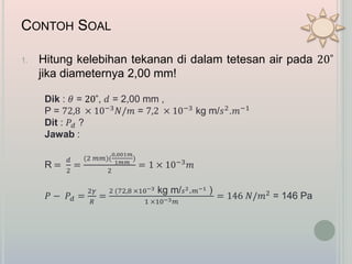CONTOH SOAL
1. Hitung kelebihan tekanan di dalam tetesan air pada 20˚
jika diameternya 2,00 mm!
Dik : 𝜃 = 20˚, 𝑑 = 2,00 mm ,
P = 72,8 × 10−3 𝑁/𝑚 = 7,2 × 10−3 kg m/𝑠2.𝑚−1
Dit : 𝑃𝑑 ?
Jawab :
R =
𝑑
2
=
(2 𝑚𝑚)(
0,001𝑚
1𝑚𝑚
)
2
= 1 × 10−3 𝑚
𝑃 − 𝑃𝑑 =
2𝛾
𝑅
=
2 (72,8 ×10−3 kg m/ 𝑠2. 𝑚−1 )
1 ×10−3 𝑚
= 146 𝑁/𝑚2
= 146 Pa
 