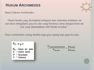 HUKUM ARCHIMEDES
Bunyi hukum Archimedes :
“Suatu benda yang dicelupkan sebagian atau seluruhya kedalam zat
cair akan mengalami gaya ke atas yang besarnya sama dengan berat zat
cair yang dipindahkan oleh benda tersebut.”
Gaya Archimedes sering disebut juga gaya apung atau gaya ke atas.
𝑽 𝒚𝒂𝒏𝒈 𝒅𝒊𝒑𝒊𝒏𝒅𝒂𝒉𝒌𝒂𝒏
𝑽 𝒃𝒆𝒏𝒅𝒂
=
𝝆 𝒃𝒆𝒏𝒅𝒂
𝝆 𝒇𝒍𝒖𝒊𝒅𝒂
 