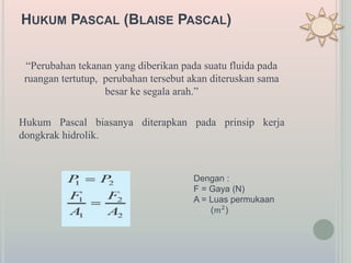 HUKUM PASCAL (BLAISE PASCAL)
“Perubahan tekanan yang diberikan pada suatu fluida pada
ruangan tertutup, perubahan tersebut akan diteruskan sama
besar ke segala arah.”
Hukum Pascal biasanya diterapkan pada prinsip kerja
dongkrak hidrolik.
Dengan :
F = Gaya (N)
A = Luas permukaan
(𝑚2
)
 